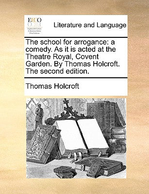 The School for Arrogance: A Comedy. as It Is Acted at the Theatre Royal, Covent Garden. by Thomas Holcroft. the Second Edition.