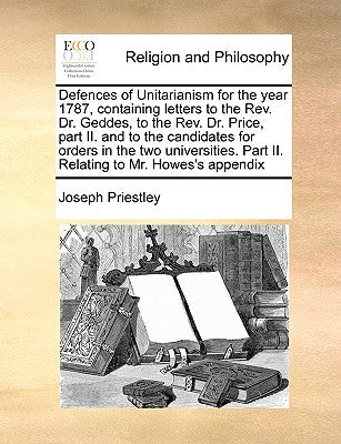Defences of Unitarianism for the Year 1787, Containing Letters to the REV. Dr. Geddes, to the REV. Dr. Price, Part II. and to the Candidates for Order