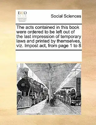 The Acts Contained in This Book Were Ordered to Be Left Out of the Last Impression of Temporary Laws and Printed by Themselves, Viz. Impost Act, from