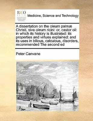 A Dissertation on the Oleum Palmae Christi, Sive Oleum Ricini: Or, Castor Oil: In Which Its History Is Illustrated: Its Properties and Virtues Explain