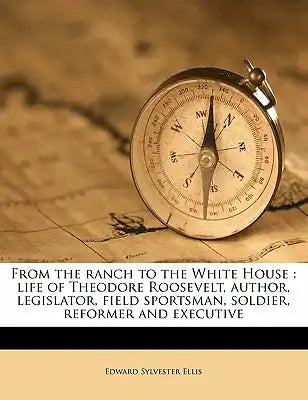 From the ranch to the White House: life of Theodore Roosevelt, author, legislator, field sportsman, soldier, reformer and executive
