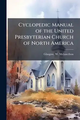 Cyclopedic Manual of the United Presbyterian Church of North America: Comprising a Brief History of her Ancestral Branches, Ministry, Congregations, I