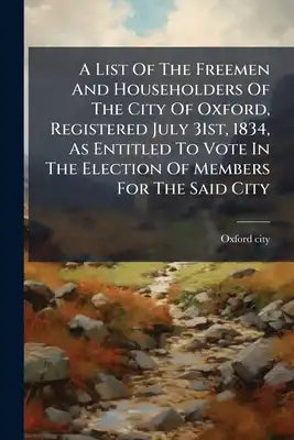 A List Of The Freemen And Householders Of The City Of Oxford, Registered July 31st, 1834, As Entitled To Vote In The Election Of Members For The Said