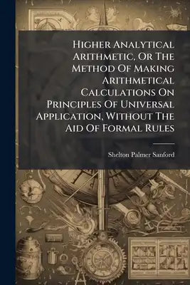 Higher Analytical Arithmetic, Or The Method Of Making Arithmetical Calculations On Principles Of Universal Application, Without The Aid Of Formal Rule