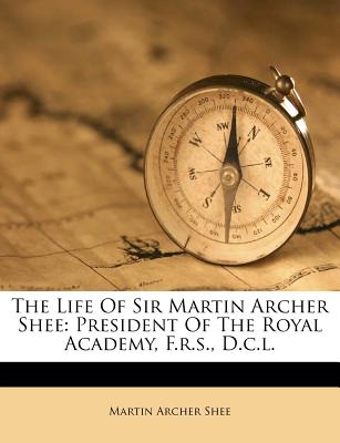 The Life of Sir Martin Archer Shee: President of the Royal Academy, F.R.S., D.C.L.