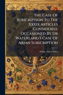The Case Of Subscription To The Xxxix Articles Considered. Occasioned By Dr Waterland's Case Of Arian Subscription