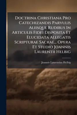 Doctrina Christiana Pro Catechizandis Parvulis Aliisque Rudibus In Articulis Fidei Disposita Et Elucidata Allegatis Scripturae Sacrae... Opera Et Stud