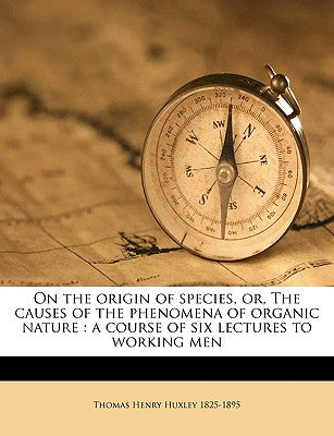 On the Origin of Species, Or, the Causes of the Phenomena of Organic Nature: A Course of Six Lectures to Working Men