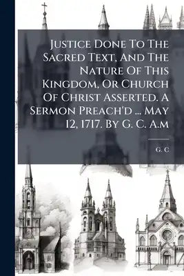 Justice Done To The Sacred Text, And The Nature Of This Kingdom, Or Church Of Christ Asserted. A Sermon Preach'd ... May 12, 1717. By G. C. A.m