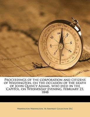 Proceedings of the Corporation and Citizens of Washington, on the Occasion of the Death of John Quincy Adams, Who Died in the Capitol, on Wednesday Ev