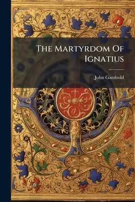 The Martyrdom Of Ignatius: A Tragedy Written In The Year 1740... To Which Is Annexed The Life Of Ignatius Drawn From Authentic Accounts And From The E