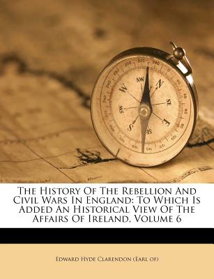 The History of the Rebellion and Civil Wars in England: To Which Is Added an Historical View of the Affairs of Ireland, Volume 6