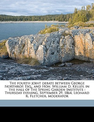 The Fourth Joint Debate Between George Northrop, Esq., and Hon. William D. Kelley, in the Hall of the Spring Garden Institute: Thursday Evening, Septe