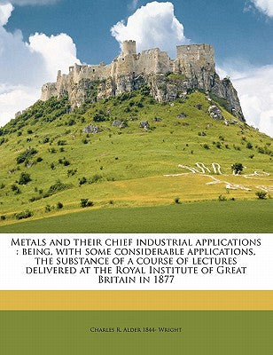 Metals and Their Chief Industrial Applications: Being, with Some Considerable Applications, the Substance of a Course of Lectures Delivered at the Roy