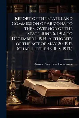 Report of the State Land Commission of Arizona to the Governor of the State, June 6, 1912, to December 1, 1914. Authority of the act of May 20, 1912 (