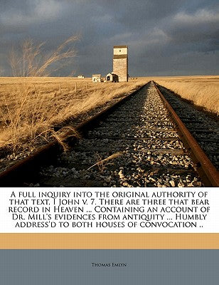 A Full Inquiry Into the Original Authority of That Text, I John V. 7. There Are Three That Bear Record in Heaven ... Containing an Account of Dr. Mill