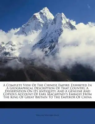 A Complete View of the Chinese Empire: Exhibited in a Geographical Description of That Country, a Dissertation on Its Antiquity, and a Genuine and Cop