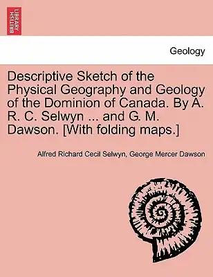 Descriptive Sketch of the Physical Geography and Geology of the Dominion of Canada. by A. R. C. Selwyn ... and G. M. Dawson. [With Folding Maps.]
