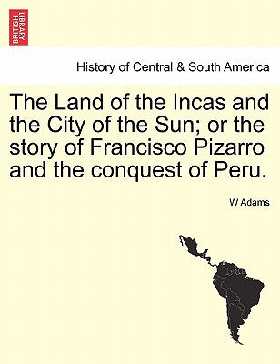 The Land of the Incas and the City of the Sun; Or the Story of Francisco Pizarro and the Conquest of Peru.