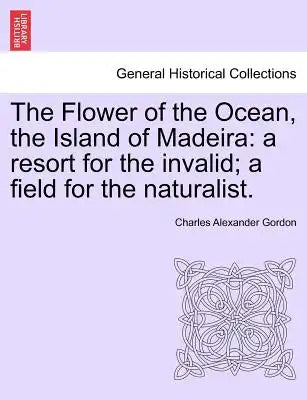 The Flower of the Ocean, the Island of Madeira: A Resort for the Invalid; A Field for the Naturalist.