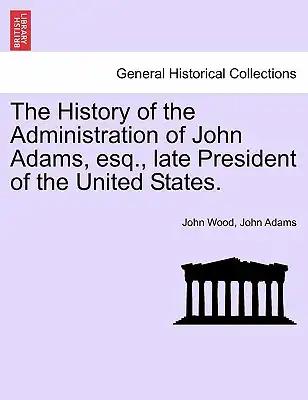 The History of the Administration of John Adams, esq., late President of the United States.