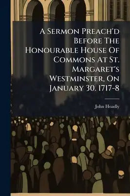 A Sermon Preach'd Before The Honourable House Of Commons At St. Margaret's Westminster, On January 30. 1717-8