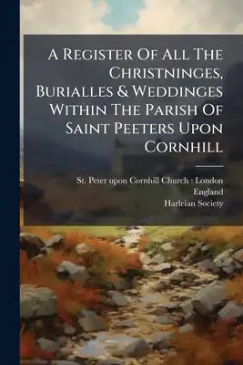 A Register Of All The Christninges, Burialles & Weddinges Within The Parish Of Saint Peeters Upon Cornhill: Beginning At The Raigne Of Our Most Souera