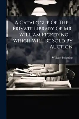 A Catalogue Of The ... Private Library Of Mr. William Pickering ... Which Will Be Sold By Auction