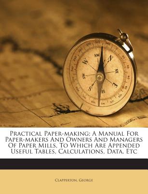 Practical Paper-Making; A Manual for Paper-Makers and Owners and Managers of Paper Mills, to Which Are Appended Useful Tables, Calculations, Data, Etc