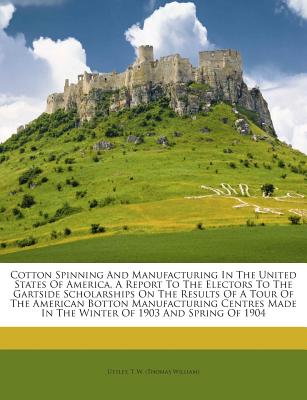 Cotton Spinning and Manufacturing in the United States of America, a Report to the Electors to the Gartside Scholarships on the Results of a Tour of t
