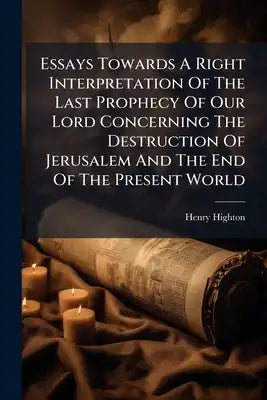 Essays Towards A Right Interpretation Of The Last Prophecy Of Our Lord Concerning The Destruction Of Jerusalem And The End Of The Present World