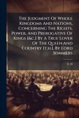 The Judgment Of Whole Kingdoms And Nations, Concerning The Rights, Power, And Prerogative Of Kings [&c.] By A True Lover Of The Queen And Country [t.h
