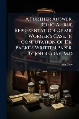 A Further Answer, Being A True Representation Of Mr. Worger's Case, In Confutation Of Dr. Packe's Written Paper. By John Gray, M.d
