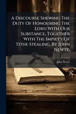 A Discourse Shewing The Duty Of Honouring The Lord With Our Substance, Together With The Impiety Of Tithe Stealing. By John Newte,