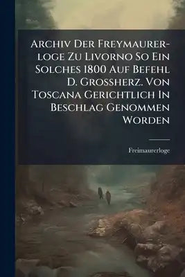 Archiv Der Freymaurer-loge Zu Livorno So Ein Solches 1800 Auf Befehl D. Großherz. Von Toscana Gerichtlich In Beschlag Genommen Worden: Mit 1 Illum. Ku
