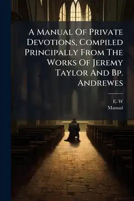 A Manual Of Private Devotions, Compiled Principally From The Works Of Jeremy Taylor And Bp. Andrewes