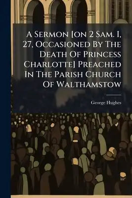 A Sermon [on 2 Sam. I, 27, Occasioned By The Death Of Princess Charlotte] Preached In The Parish Church Of Walthamstow