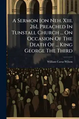 A Sermon [on Neh. Xiii. 26], Preached In Tunstall Church ... On Occasion Of The Death Of ... King George The Third