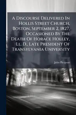 A Discourse Delivered In Hollis Street Church, Boston, September 2, 1827, Occasioned By The Death Of Horace Holley, Ll. D., Late President Of Transylv