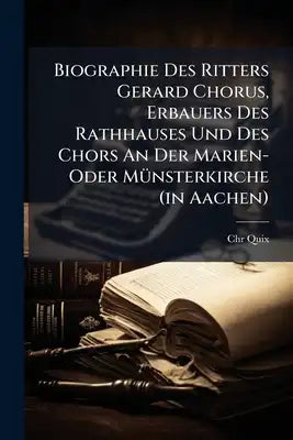 Biographie Des Ritters Gerard Chorus, Erbauers Des Rathhauses Und Des Chors An Der Marien- Oder Münsterkirche (in Aachen): Mit Belegen Von Chr. Quix
