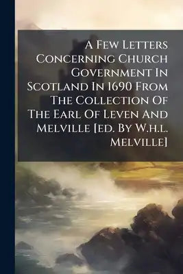 A Few Letters Concerning Church Government In Scotland In 1690 From The Collection Of The Earl Of Leven And Melville [ed. By W.h.l. Melville]