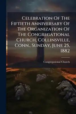 Celebration Of The Fiftieth Anniversary Of The Organization Of The Congregational Church, Collinsville, Conn., Sunday, June 25, 1882