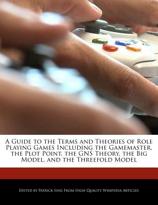 A Guide to the Terms and Theories of Role Playing Games Including the Gamemaster, the Plot Point, the Gns Theory, the Big Model, and the Threefold Mod
