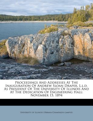 Proceedings and Addresses at the Inauguration of Andrew Sloan Draper, L.L.D. as President of the University of Illinois and at the Dedication of Engin