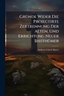 Gründe Wider Die Projectirte Zertrennung Der Alten, Und Errichtung Neuer Bißthümer
