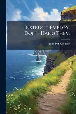 Instruct, Employ, Don't Hang Them: Or, Ireland Tranquilized Without Soldiers And Enriched Without English Capital, Containing Observations On A Few Of