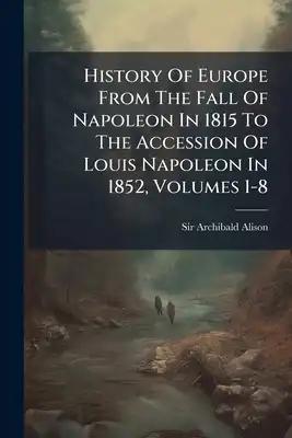 History Of Europe From The Fall Of Napoleon In 1815 To The Accession Of Louis Napoleon In 1852, Volumes 1-8