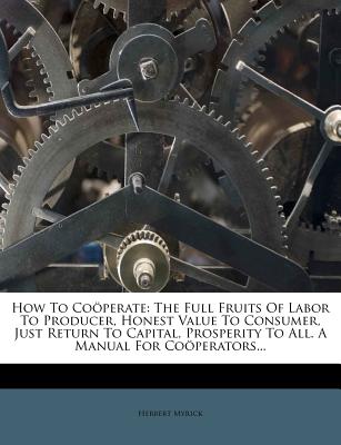How to Cooperate: The Full Fruits of Labor to Producer, Honest Value to Consumer, Just Return to Capital, Prosperity to All. a Manual fo