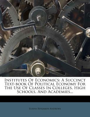 Institutes of Economics: A Succinct Text-Book of Political Economy for the Use of Classes in Colleges, High Schools, and Academies...