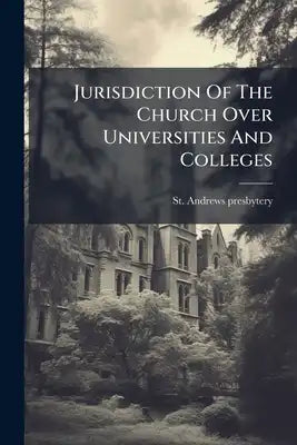 Jurisdiction Of The Church Over Universities And Colleges: Or, A Statement Of The Grounds On Which The Presbytery Of St Andrews Refused To Adopt The U